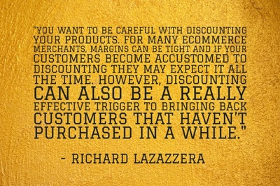 "You want to be careful with discounting your products. For many ecommerce merchants, margins can be tight and if your customers become accustomed to discounting they may expect it all the time. However, discounting can also be a really effective trigger to bringing back customers that haven’t purchased in a while." - Richard Lazazzera