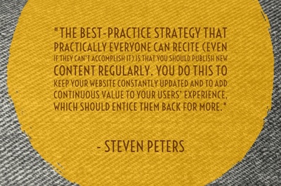 "The best-practice strategy that practically everyone can recite (even if they can’t accomplish it) is that you should publish new content regularly. You do this to keep your website constantly updated and to add continuous value to your users’ experience, which should entice them back for more." - Steven Peters