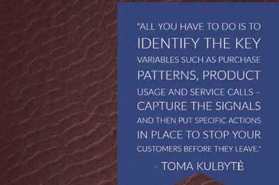 All you have to do is to identify the key variables such as purchase patterns, product usage and service calls – Capture the signals and then put specific actions in place to stop your customers before they leave." - Toma Kulbyte