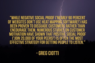 "While negative social proof ('Nearly 90 percent of websites don’t use heat mapping software!') has been proven to dissuade customers rather than encourage them, numerous studies on customer motivation have shown that positive social proof ('Join 20,000 of your peers!') is often the most effective strategy for getting people to listen." - Greg Ciotti