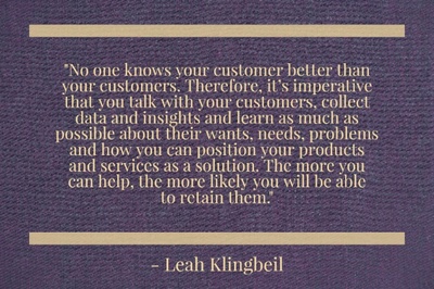 "No one knows your customer better than your customers. Therefore, it’s imperative that you talk with your customers, collect data and insights and learn as much as possible about their wants, needs, problems and how you can position your products and services as a solution. The more you can help, the more likely you will be able to retain them." - Leah Klingbeil