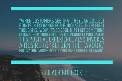 When customers see that they can collect points in exchange for purchases, their first thought is, 'Wow, it’s so cool that I get something extra for my money besides the product I purchased!' "This positive experience also invokes a desire to ‘return the favour,’ motivating shoppers to purchase from you again." - Lilach Bullock